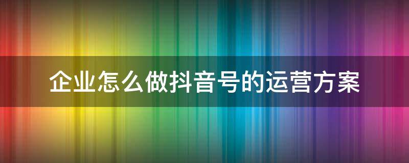 企业怎么做抖音号的运营方案 企业抖音号如何运营方案