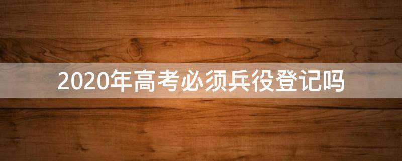 2020年高考必须兵役登记吗（2020年高考必须要兵役证吗）