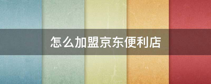 怎么加盟京东便利店（开京东自营店要多少钱）