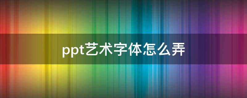ppt艺术字体怎么弄 ppt艺术字字体怎么设置