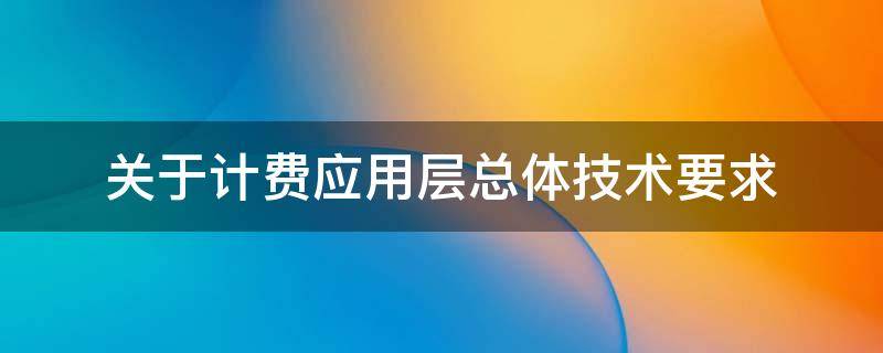 关于计费应用层总体技术要求（关于计费应用层总体技术要求的说法）