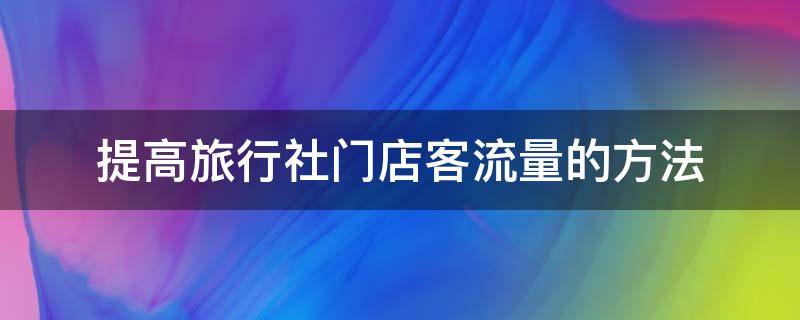 提高旅行社门店客流量的方法 提高旅行社门店客流量的方法有哪些