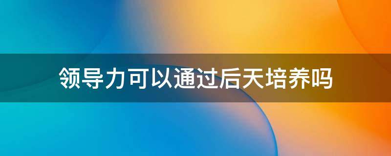 领导力可以通过后天培养吗 领导力能后天形成