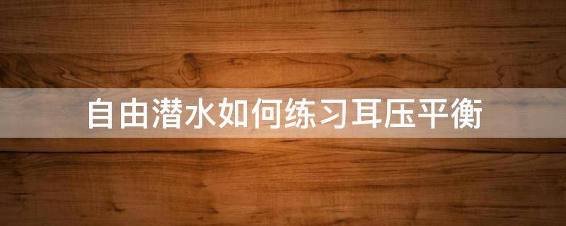 自由潜水如何练习耳压平衡（自由潜水耳朵如何保护）