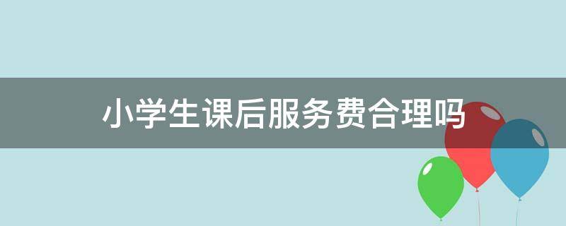 小学生课后服务费合理吗（小学生课后服务费合理吗知乎）