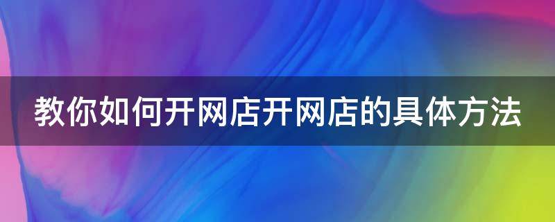 教你如何开网店开网店的具体方法（教你如何开网店开网店的具体方法视频）