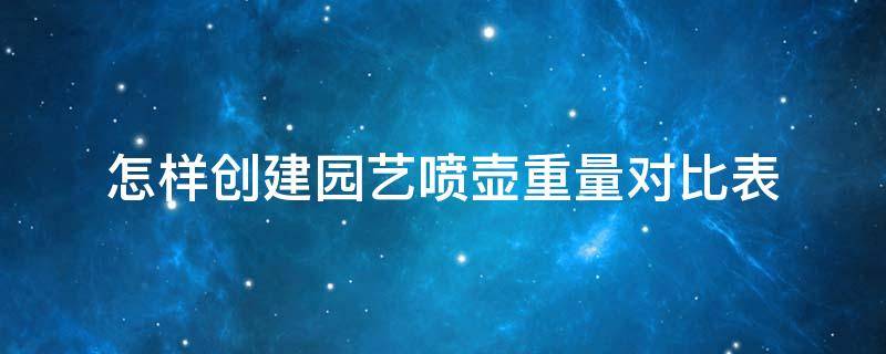 怎样创建园艺喷壶重量对比表（园艺喷壶什么牌子最好）