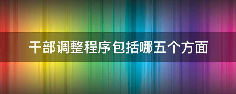 干部调整程序包括哪五个方面 干部调整程序包括哪五个方面内容