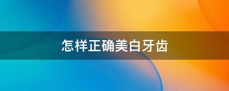 怎样正确美白牙齿（怎样正确美白牙齿的方法）