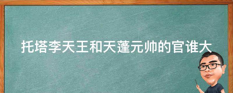 托塔李天王和天蓬元帅的官谁大 托塔李天王是怎么成仙的