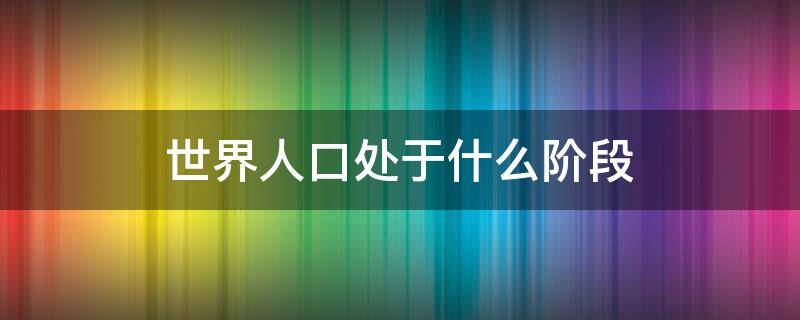 世界人口处于什么阶段 世界人口仍处于什么阶段