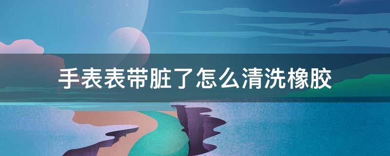 手表表带脏了怎么清洗橡胶（表带脏了如何清洗橡胶）