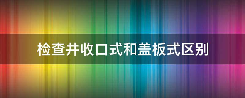 检查井收口式和盖板式区别 盖板式检查井做法