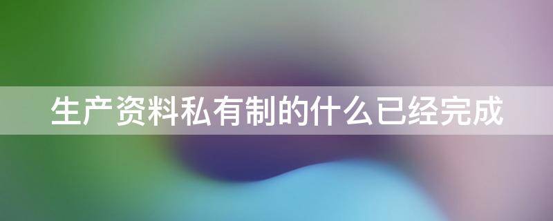 生产资料私有制的什么已经完成（生产资料私有制的什么已经形成）