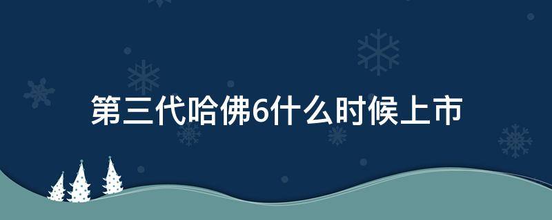 第三代哈佛6什么时候上市 哈佛6三代和二代有什么不同