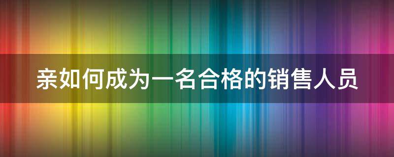 亲如何成为一名合格的销售人员 怎样成为一名合格的销售员