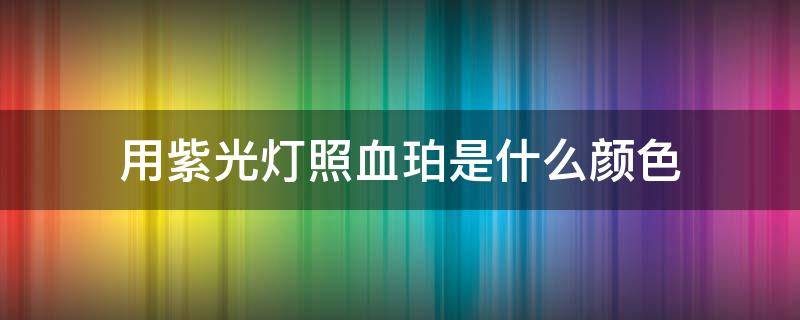 用紫光灯照血珀是什么颜色（紫光灯下血珀是什么样的视频）