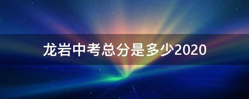 龙岩中考总分是多少2020（龙岩中考总分是多少2020级）