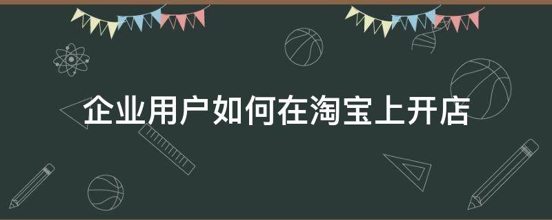 企业用户如何在淘宝上开店（企业用户如何在淘宝上开店呢）