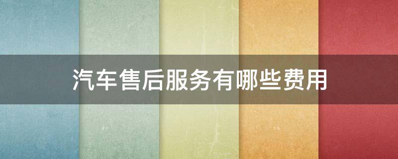 汽车售后服务有哪些费用（汽车售后服务有哪些费用呢）