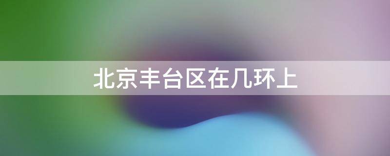 北京丰台区在几环上 北京丰台区在几环上学