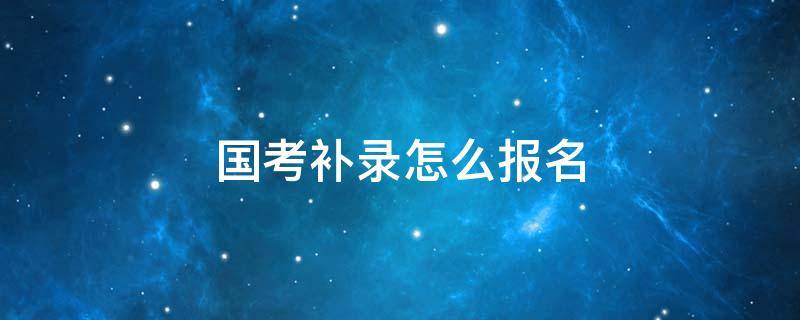 国考补录怎么报名（国考补录怎么报名啊）