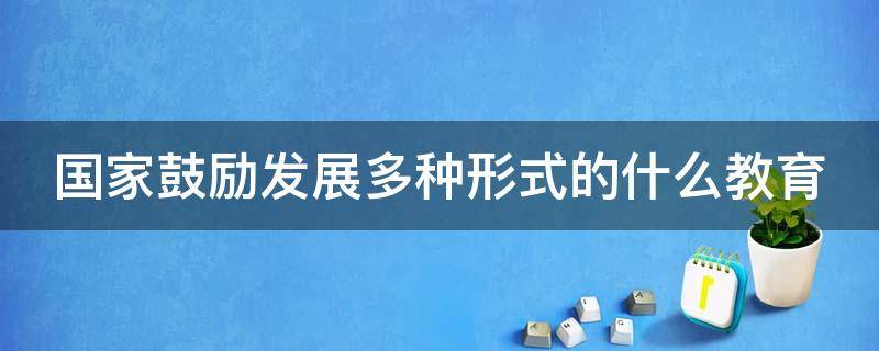 国家鼓励发展多种形式的什么教育 国家鼓励和发展多种形式的什么教育