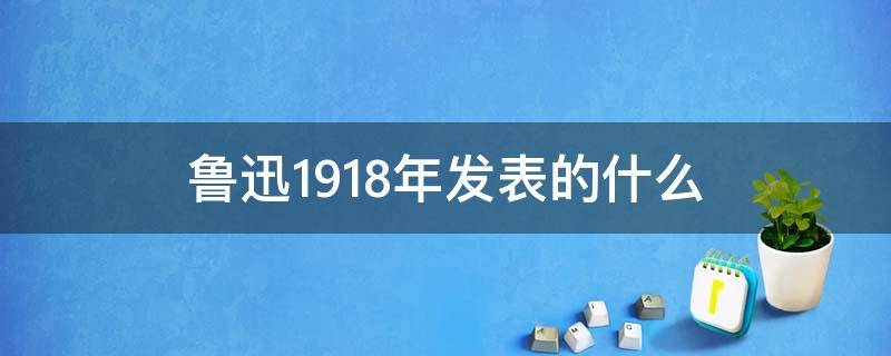 鲁迅1918年发表的什么 鲁迅1918年发表的什么作品鲁迅的散文集代表作品