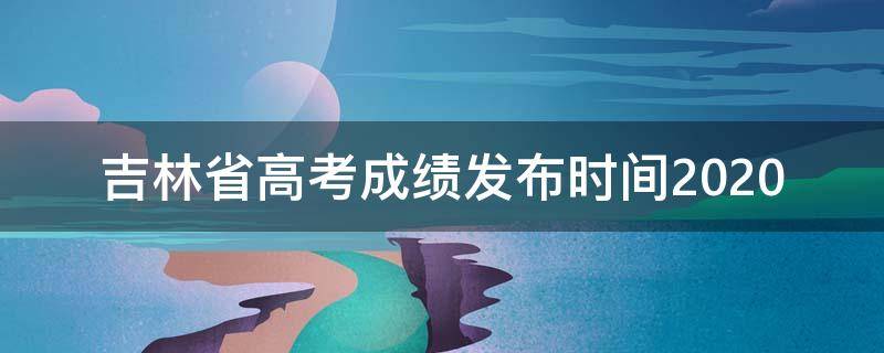 吉林省高考成绩发布时间2020 吉林省高考成绩发布时间2024年