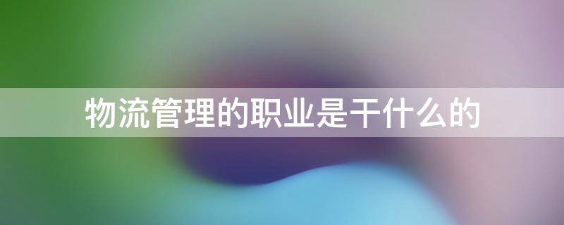 物流管理的职业是干什么的（物流管理职业有哪些）