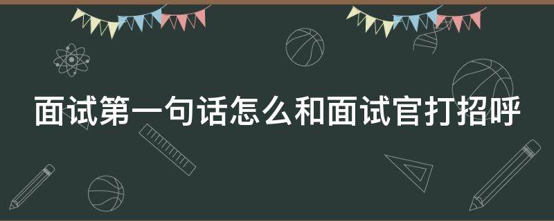 面试第一句话怎么和面试官打招呼（面试第一句话怎么和面试官打招呼英语）
