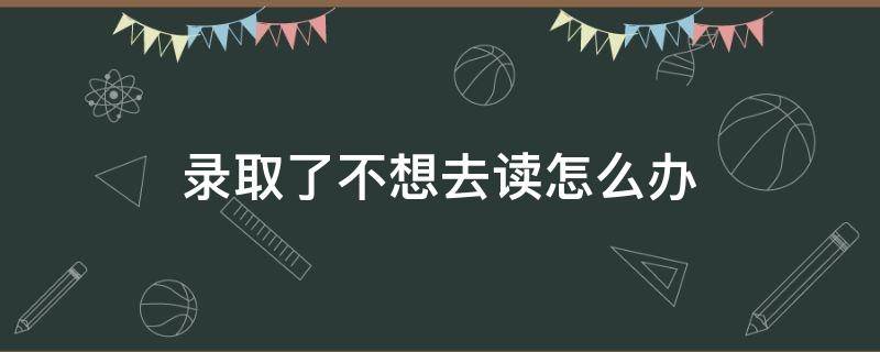 录取了不想去读怎么办 被大专院校录取了不想去读怎么办