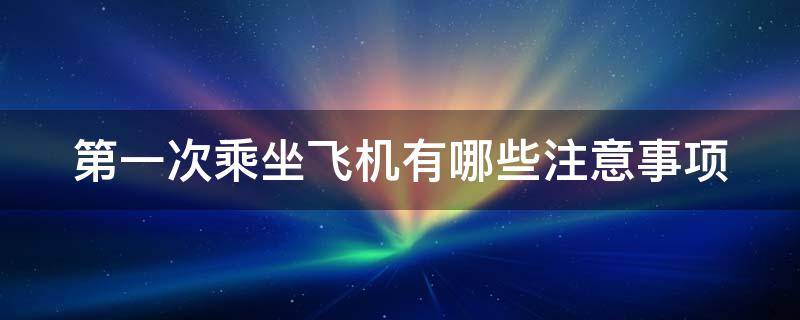 第一次乘坐飞机有哪些注意事项（第一次乘坐飞机有哪些注意事项和细节）
