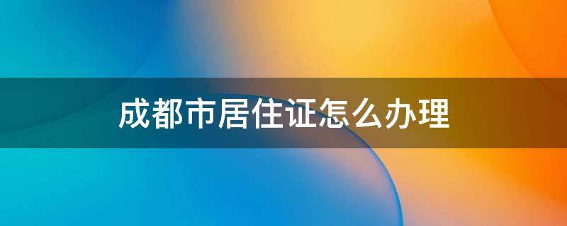 成都市居住证怎么办理 成都市居住证怎么办理流程