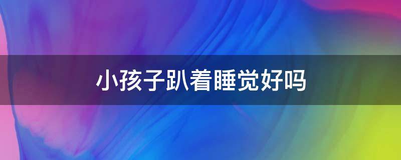 小孩子趴着睡觉好吗（小孩子趴着睡觉好吗视频）