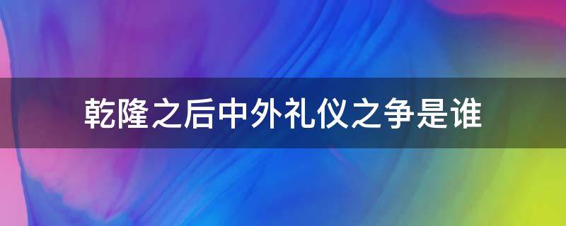 乾隆之后中外礼仪之争是谁（乾隆之后中外礼仪之争是谁发起的）