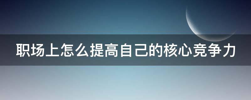 职场上怎么提高自己的核心竞争力 如何提升自己的核心竞争能力