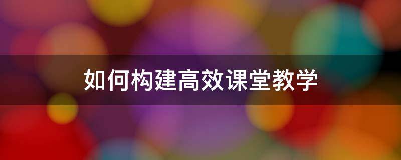 如何构建高效课堂教学 如何构建高效课堂教学道德与法治课k