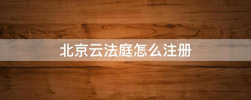 北京云法庭怎么注册（北京云法庭怎么注册账号和密码）