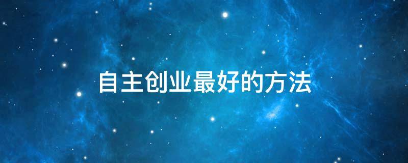 自主创业最好的方法（自主创业最好的方法是什么）