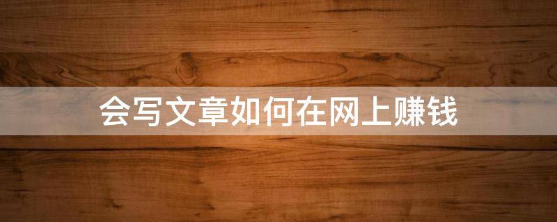 会写文章如何在网上赚钱（网上写文章怎么赚钱?哪些平台可以写文章赚钱?）