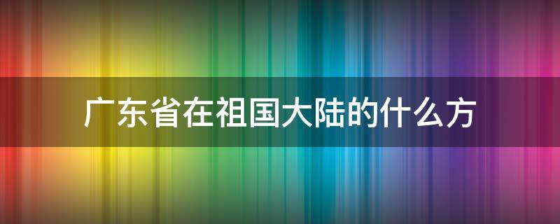 广东省在祖国大陆的什么方 广东省在祖国大陆的什么方位