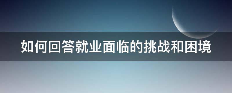 如何回答就业面临的挑战和困境 如何回答就业面临的挑战和困境英语