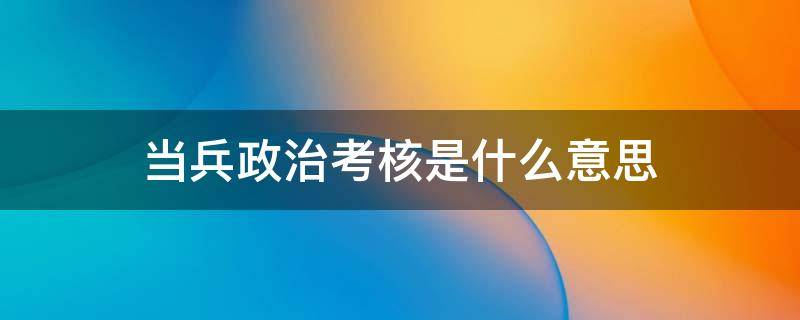 当兵政治考核是什么意思 当兵政治考核的主要内容