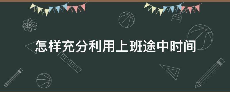 怎样充分利用上班途中时间（如何高效利用工作时间）