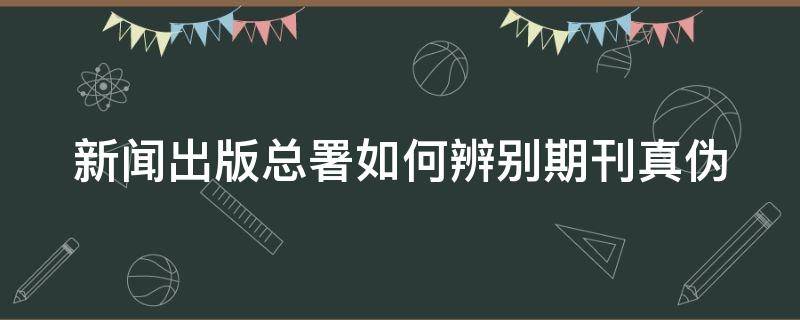 新闻出版总署如何辨别期刊真伪 新闻出版总署如何辨别期刊真伪鉴别