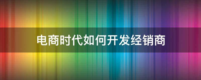 电商时代如何开发经销商 电商时代如何开发经销商渠道