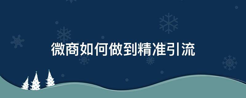 微商如何做到精准引流（微商如何做到精准引流推广）