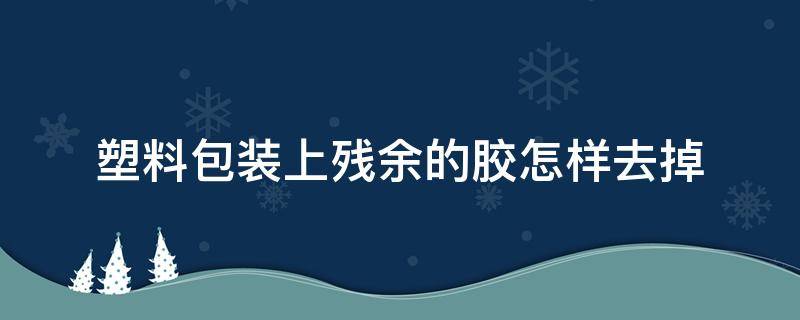 塑料包装上残余的胶怎样去掉（塑料包装上面的字怎么擦掉）