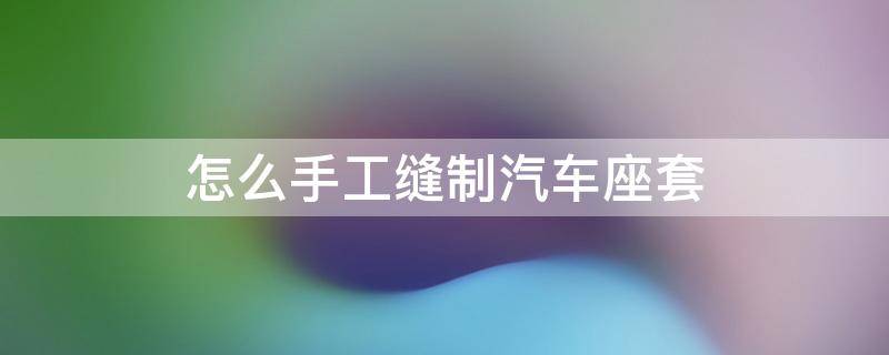 怎么手工缝制汽车座套（怎么手工缝制汽车座套视频）